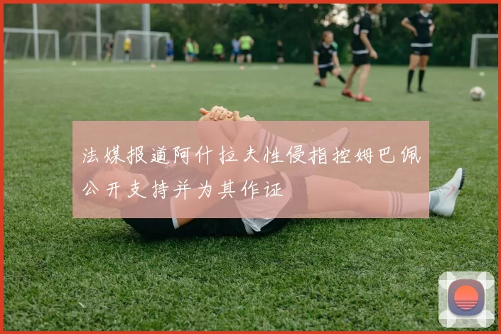 法媒报道阿什拉夫性侵指控姆巴佩公开支持并为其作证