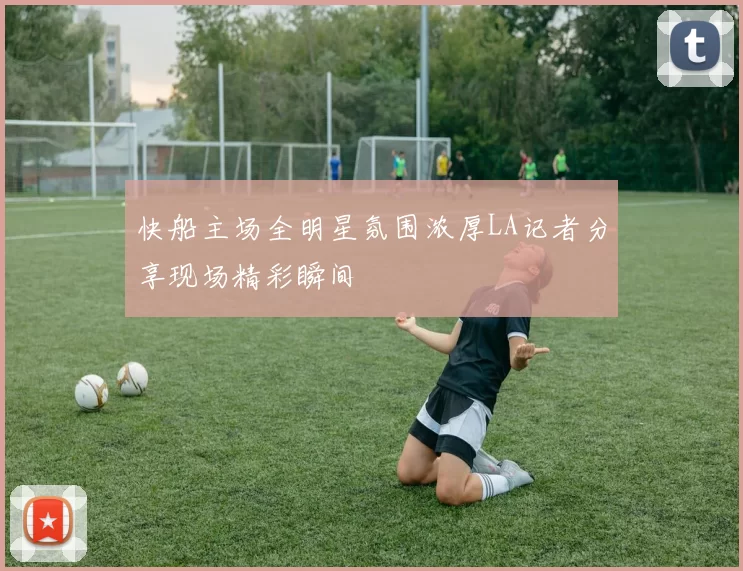快船主场全明星氛围浓厚LA记者分享现场精彩瞬间