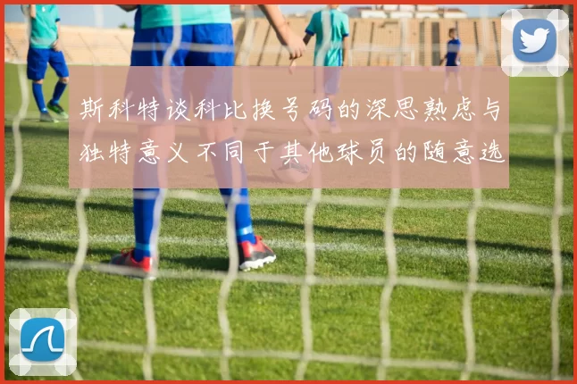 斯科特谈科比换号码的深思熟虑与独特意义不同于其他球员的随意选择