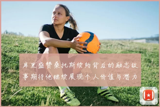 库里盛赞桑托斯续约背后的励志故事期待他继续展现个人价值与潜力