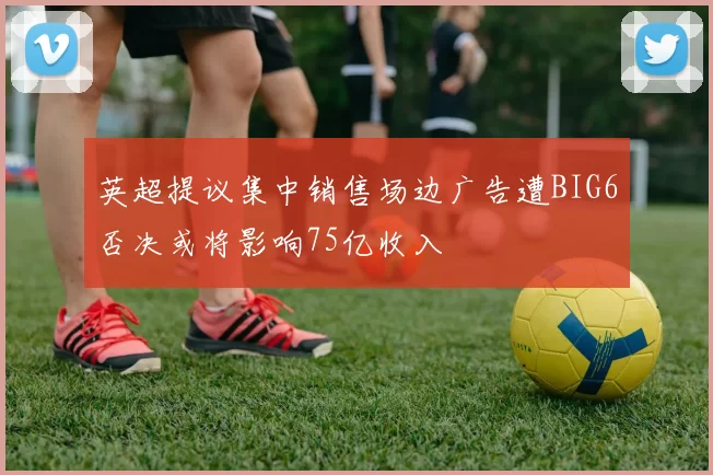 英超提议集中销售场边广告遭BIG6否决或将影响75亿收入