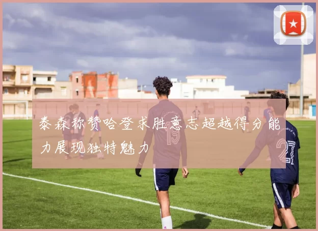 泰森称赞哈登求胜意志超越得分能力展现独特魅力