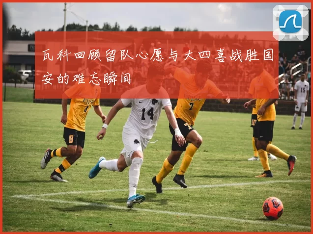 瓦科回顾留队心愿与大四喜战胜国安的难忘瞬间