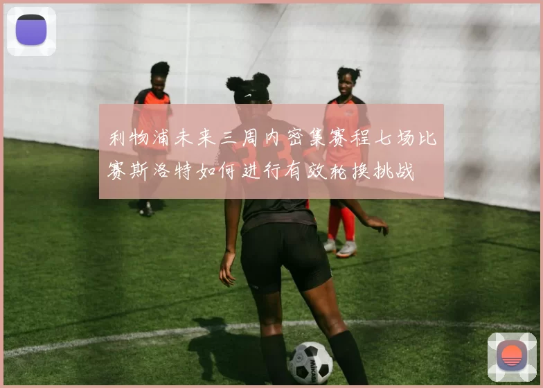 利物浦未来三周内密集赛程七场比赛斯洛特如何进行有效轮换挑战