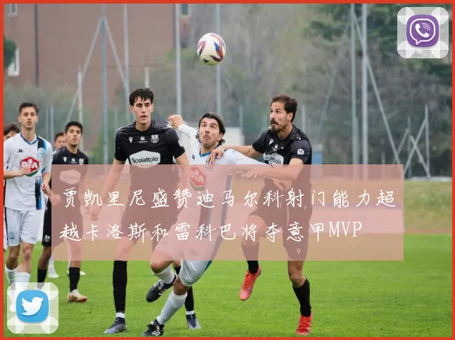 贾凯里尼盛赞迪马尔科射门能力超越卡洛斯和雷科巴将夺意甲MVP