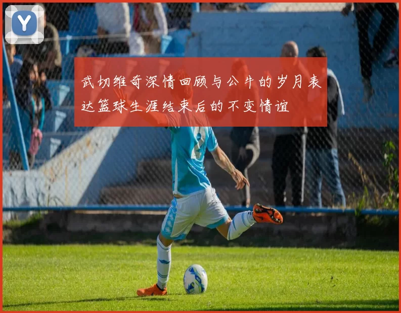 武切维奇深情回顾与公牛的岁月表达篮球生涯结束后的不变情谊