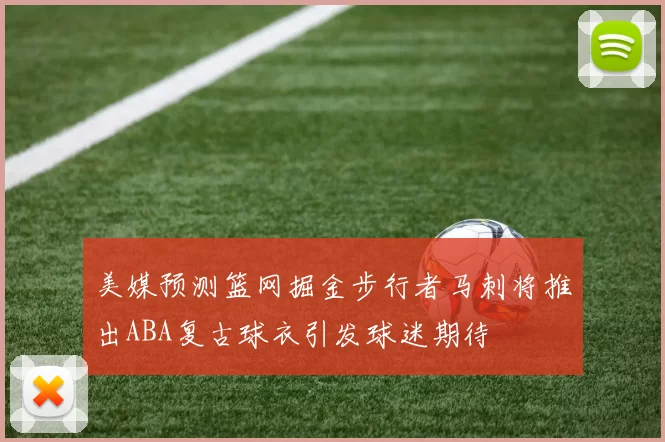 美媒预测篮网掘金步行者马刺将推出ABA复古球衣引发球迷期待