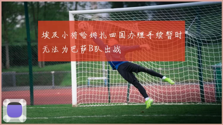 埃及小将哈姆扎回国办理手续暂时无法为巴萨B队出战