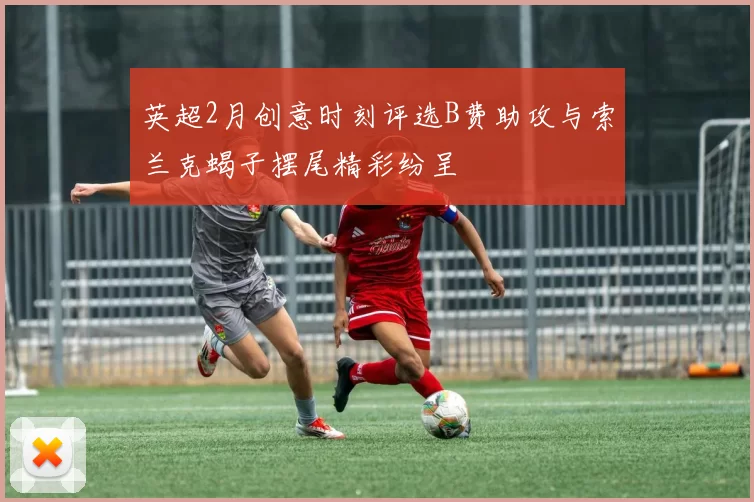 英超2月创意时刻评选B费助攻与索兰克蝎子摆尾精彩纷呈