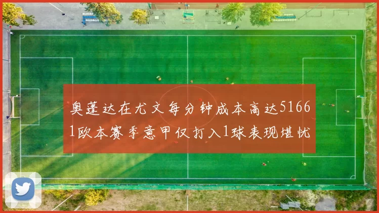 奥蓬达在尤文每分钟成本高达51661欧本赛季意甲仅打入1球表现堪忧
