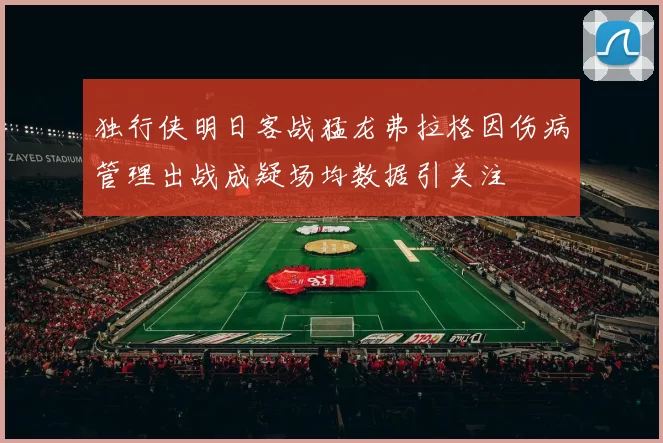 独行侠明日客战猛龙弗拉格因伤病管理出战成疑场均数据引关注