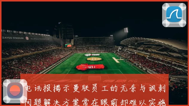 电讯报揭示曼联员工的无奈与讽刺问题解决方案常在眼前却难以实施