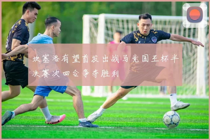 坎塞洛有望首发出战马竞国王杯半决赛次回合争夺胜利