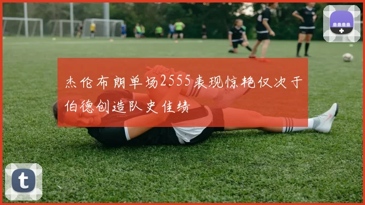 杰伦布朗单场2555表现惊艳仅次于伯德创造队史佳绩