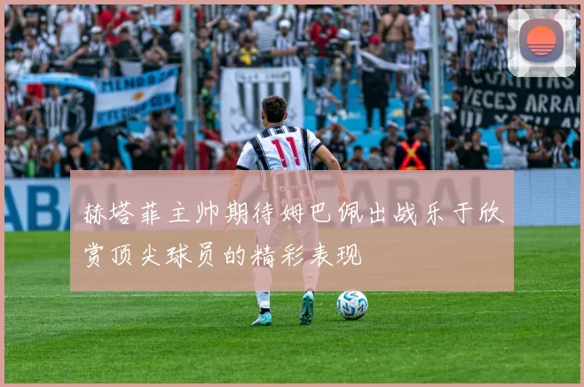 赫塔菲主帅期待姆巴佩出战乐于欣赏顶尖球员的精彩表现