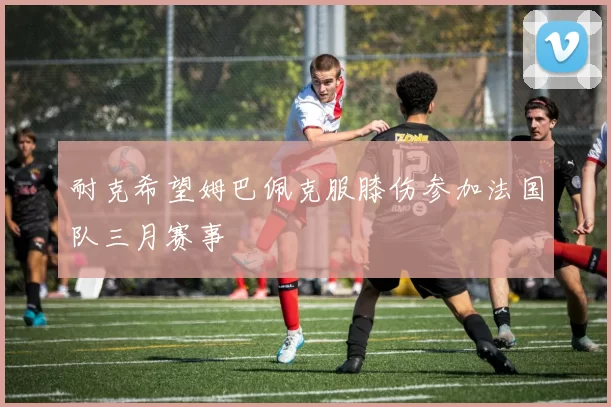 耐克希望姆巴佩克服膝伤参加法国队三月赛事