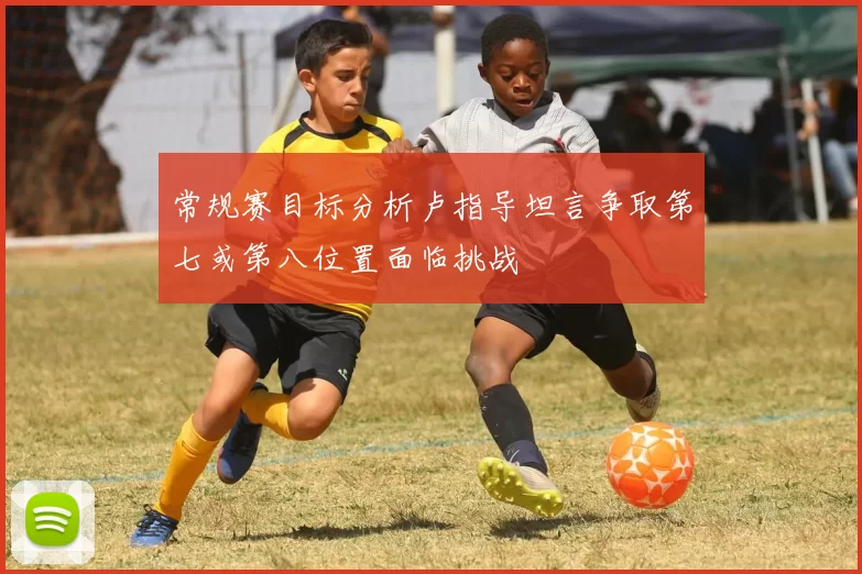 常规赛目标分析卢指导坦言争取第七或第八位置面临挑战