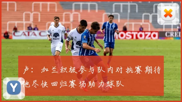 卢：加兰积极参与队内对抗赛期待他尽快回归赛场助力球队