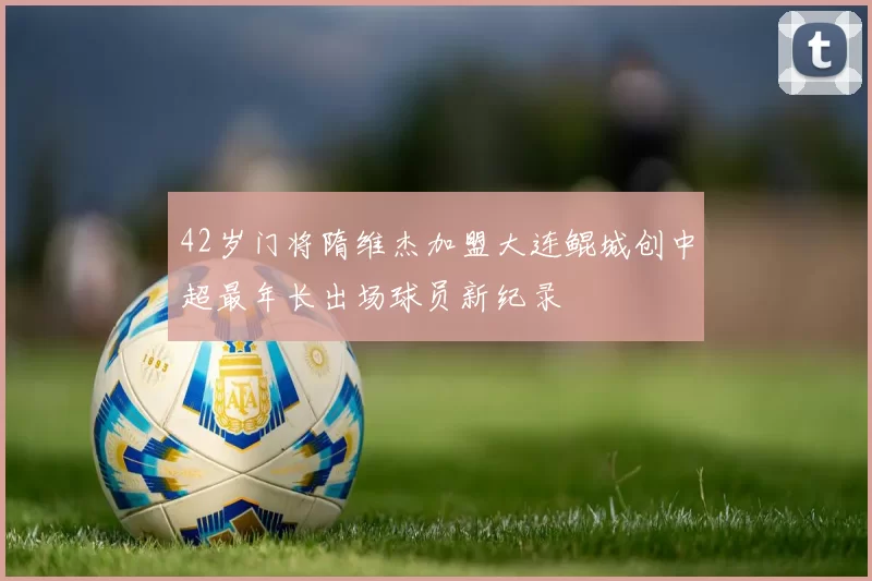 42岁门将隋维杰加盟大连鲲城创中超最年长出场球员新纪录