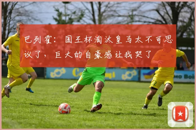 巴列霍：国王杯淘汰皇马太不可思议了，巨大的自豪感让我哭了
