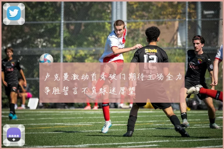卢克曼激动首秀破门期待主场全力争胜誓言不负球迷厚望