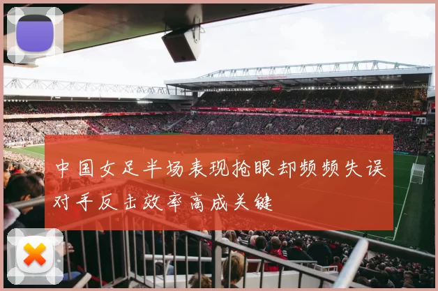 中国女足半场表现抢眼却频频失误对手反击效率高成关键