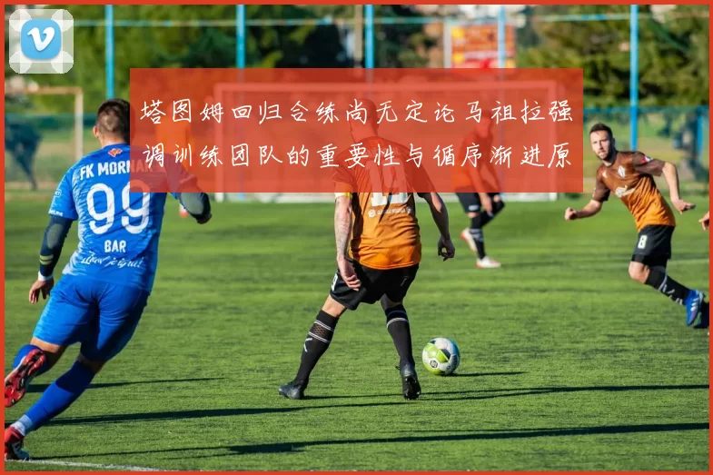 塔图姆回归合练尚无定论马祖拉强调训练团队的重要性与循序渐进原则
